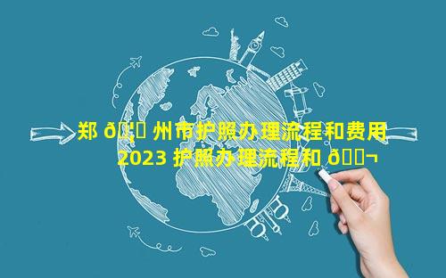 郑 🦈 州市护照办理流程和费用2023 护照办理流程和 🐬 费用2023
